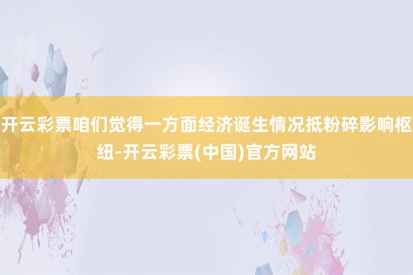 开云彩票咱们觉得一方面经济诞生情况抵粉碎影响枢纽-开云彩票(中国)官方网站