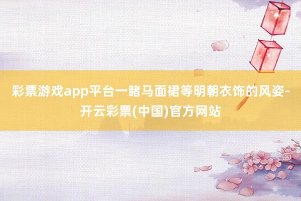 彩票游戏app平台一睹马面裙等明朝衣饰的风姿-开云彩票(中国)官方网站