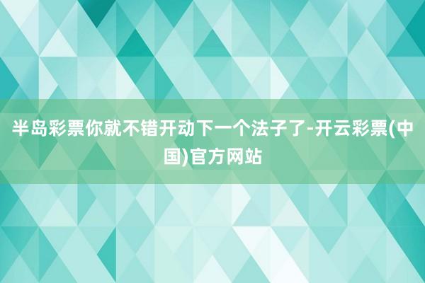 半岛彩票你就不错开动下一个法子了-开云彩票(中国)官方网站