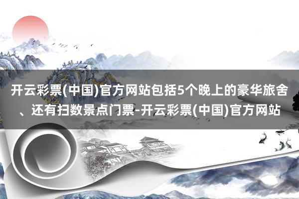 开云彩票(中国)官方网站包括5个晚上的豪华旅舍、还有扫数景点门票-开云彩票(中国)官方网站