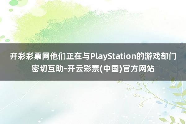 开彩彩票网他们正在与PlayStation的游戏部门密切互助-开云彩票(中国)官方网站