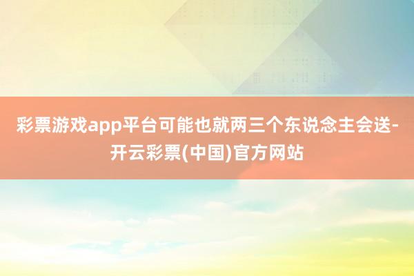 彩票游戏app平台可能也就两三个东说念主会送-开云彩票(中国)官方网站