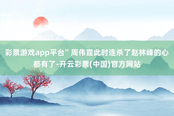 彩票游戏app平台”周伟霆此时连杀了赵林峰的心都有了-开云彩票(中国)官方网站