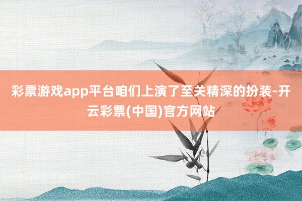 彩票游戏app平台咱们上演了至关精深的扮装-开云彩票(中国)官方网站