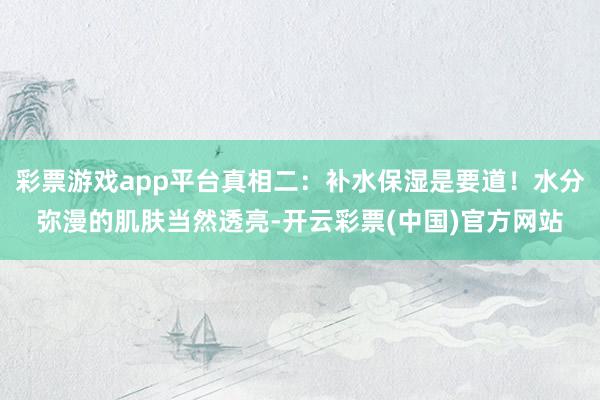 彩票游戏app平台真相二：补水保湿是要道！水分弥漫的肌肤当然透亮-开云彩票(中国)官方网站