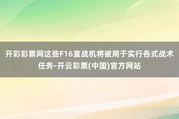 开彩彩票网这些F16宣战机将被用于实行各式战术任务-开云彩票(中国)官方网站