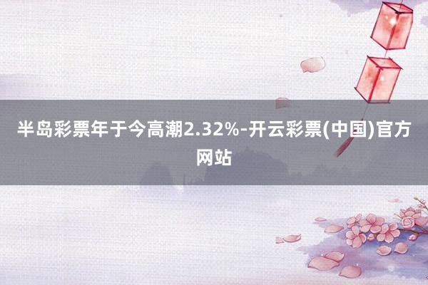 半岛彩票年于今高潮2.32%-开云彩票(中国)官方网站