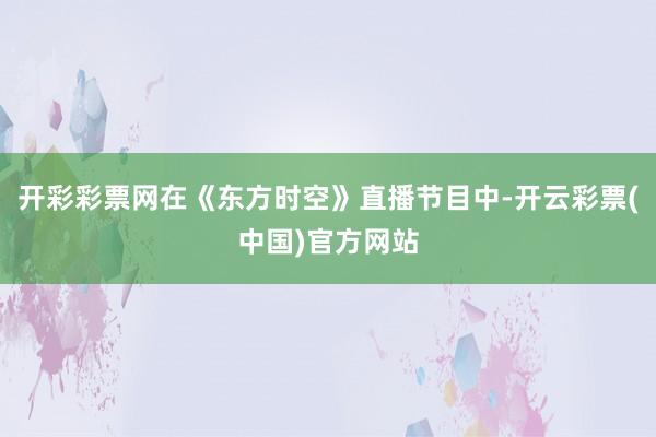 开彩彩票网在《东方时空》直播节目中-开云彩票(中国)官方网站