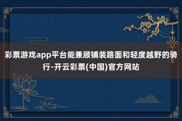 彩票游戏app平台能兼顾铺装路面和轻度越野的骑行-开云彩票(中国)官方网站