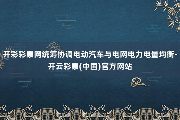 开彩彩票网统筹协调电动汽车与电网电力电量均衡-开云彩票(中国)官方网站