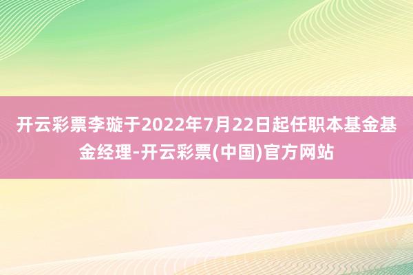 开云彩票李璇于2022年7月22日起任职本基金基金经理-开云彩票(中国)官方网站