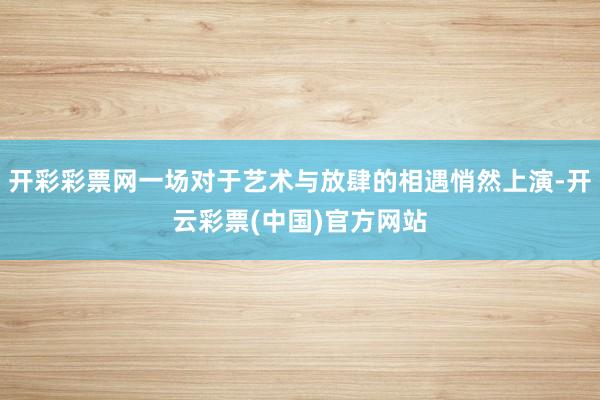 开彩彩票网一场对于艺术与放肆的相遇悄然上演-开云彩票(中国)官方网站