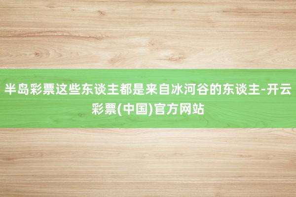 半岛彩票这些东谈主都是来自冰河谷的东谈主-开云彩票(中国)官方网站