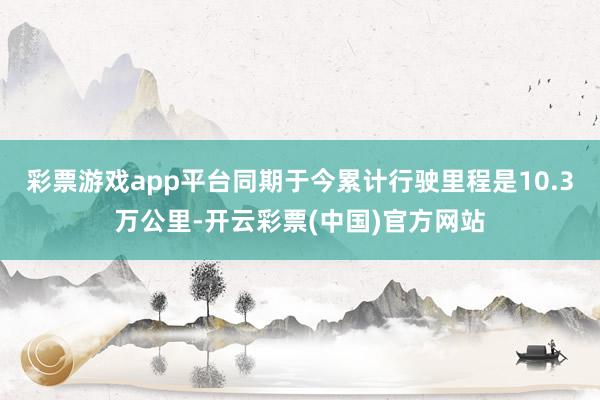 彩票游戏app平台同期于今累计行驶里程是10.3万公里-开云彩票(中国)官方网站