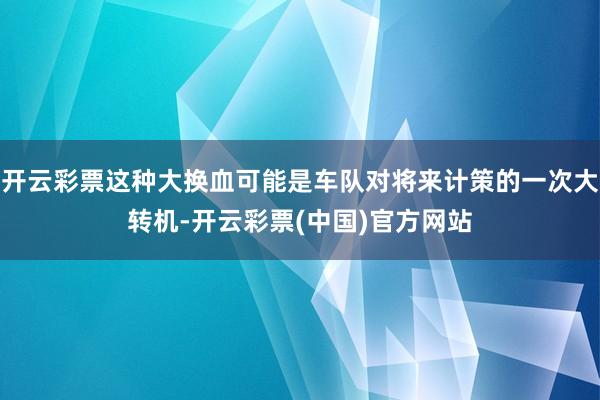 开云彩票这种大换血可能是车队对将来计策的一次大转机-开云彩票(中国)官方网站