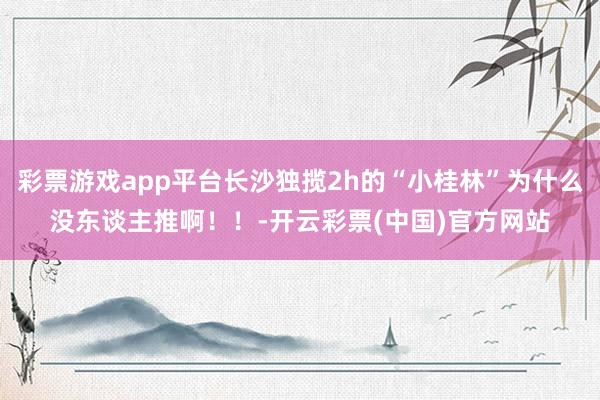 彩票游戏app平台长沙独揽2h的“小桂林”为什么没东谈主推啊！！-开云彩票(中国)官方网站