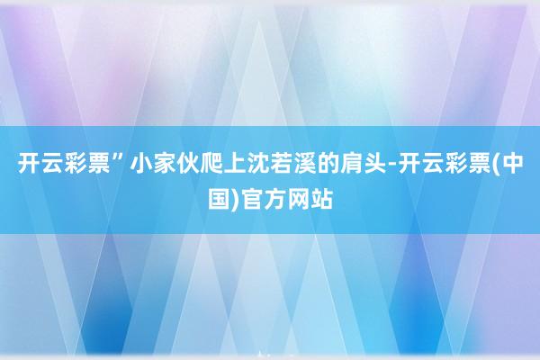 开云彩票”小家伙爬上沈若溪的肩头-开云彩票(中国)官方网站