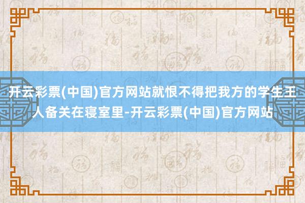 开云彩票(中国)官方网站就恨不得把我方的学生王人备关在寝室里-开云彩票(中国)官方网站