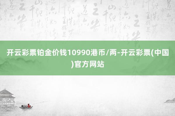 开云彩票铂金价钱10990港币/两-开云彩票(中国)官方网站