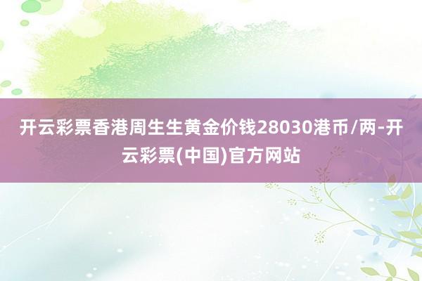 开云彩票香港周生生黄金价钱28030港币/两-开云彩票(中国)官方网站