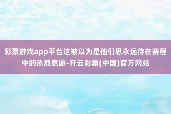 彩票游戏app平台这被以为是他们思永远待在赛程中的热烈意愿-开云彩票(中国)官方网站