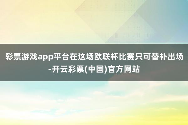 彩票游戏app平台在这场欧联杯比赛只可替补出场-开云彩票(中国)官方网站