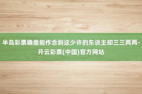 半岛彩票确凿能作念到这少许的东谈主却三三两两-开云彩票(中国)官方网站