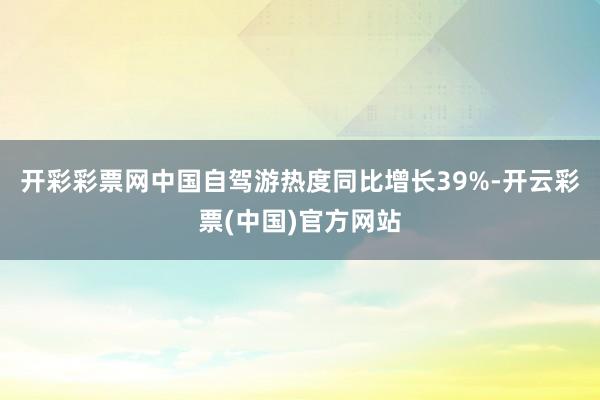 开彩彩票网中国自驾游热度同比增长39%-开云彩票(中国)官方网站