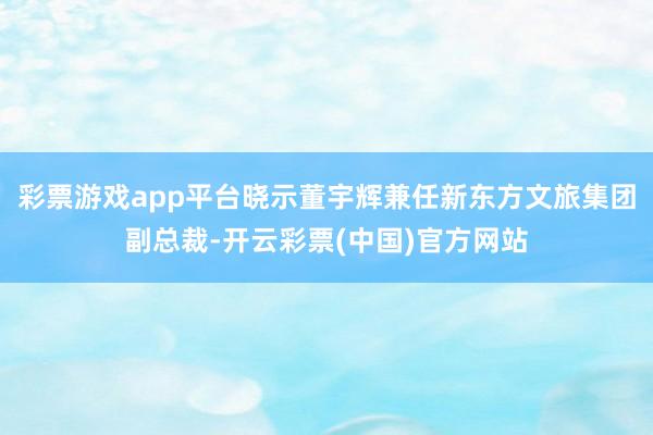 彩票游戏app平台晓示董宇辉兼任新东方文旅集团副总裁-开云彩票(中国)官方网站