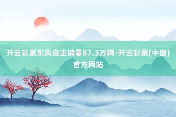 开云彩票东风自主销量87.3万辆-开云彩票(中国)官方网站