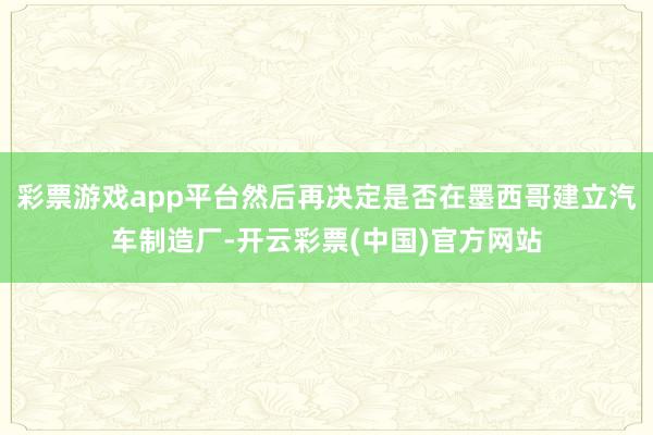 彩票游戏app平台然后再决定是否在墨西哥建立汽车制造厂-开云彩票(中国)官方网站