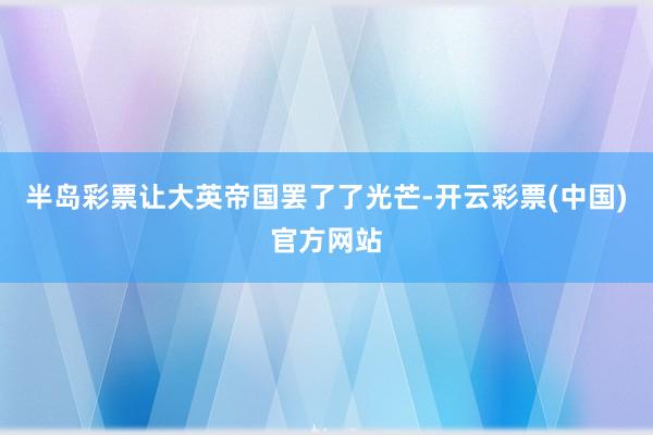 半岛彩票让大英帝国罢了了光芒-开云彩票(中国)官方网站