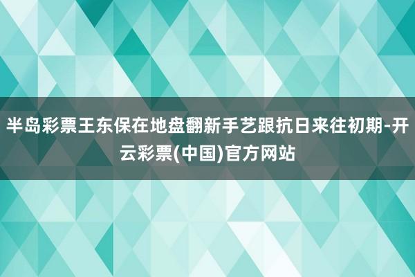 半岛彩票王东保在地盘翻新手艺跟抗日来往初期-开云彩票(中国)官方网站