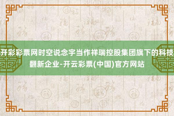 开彩彩票网时空说念宇当作祥瑞控股集团旗下的科技翻新企业-开云彩票(中国)官方网站