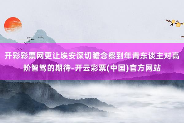 开彩彩票网更让埃安深切瞻念察到年青东谈主对高阶智驾的期待-开云彩票(中国)官方网站