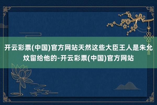 开云彩票(中国)官方网站天然这些大臣王人是朱允炆留给他的-开云彩票(中国)官方网站