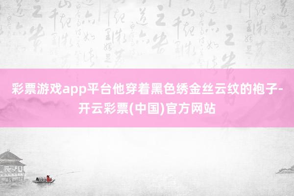 彩票游戏app平台他穿着黑色绣金丝云纹的袍子-开云彩票(中国)官方网站