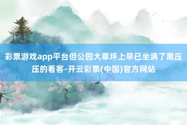 彩票游戏app平台但公园大草坪上早已坐满了黑压压的看客-开云彩票(中国)官方网站