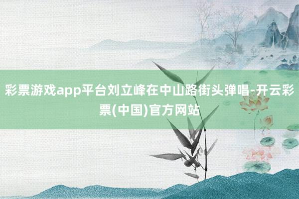 彩票游戏app平台刘立峰在中山路街头弹唱-开云彩票(中国)官方网站