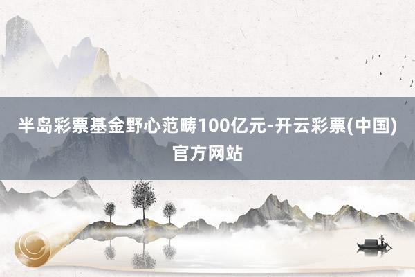 半岛彩票基金野心范畴100亿元-开云彩票(中国)官方网站