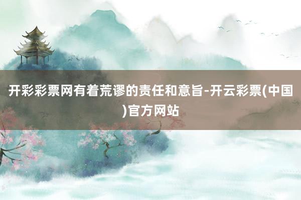 开彩彩票网有着荒谬的责任和意旨-开云彩票(中国)官方网站