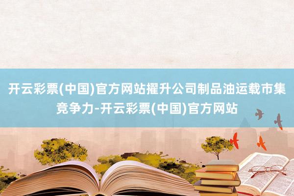 开云彩票(中国)官方网站擢升公司制品油运载市集竞争力-开云彩票(中国)官方网站