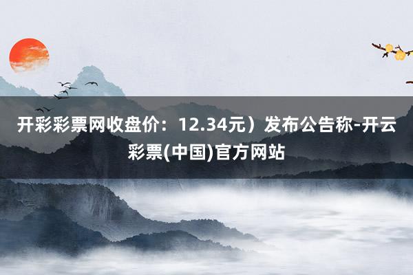 开彩彩票网收盘价：12.34元）发布公告称-开云彩票(中国)官方网站