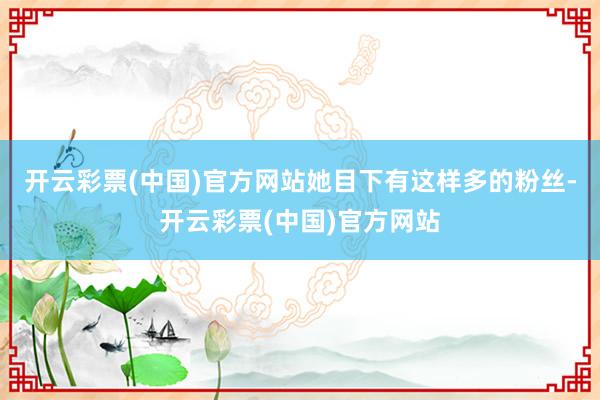 开云彩票(中国)官方网站她目下有这样多的粉丝-开云彩票(中国)官方网站