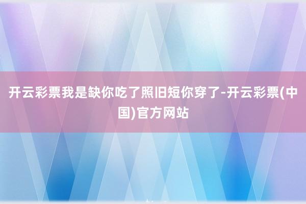 开云彩票我是缺你吃了照旧短你穿了-开云彩票(中国)官方网站