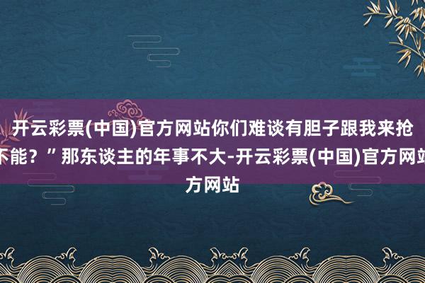 开云彩票(中国)官方网站你们难谈有胆子跟我来抢不能？”那东谈主的年事不大-开云彩票(中国)官方网站