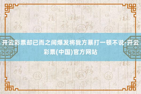 开云彩票却已而之间爆发将我方暴打一顿不说-开云彩票(中国)官方网站