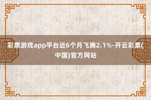 彩票游戏app平台近6个月飞腾2.1%-开云彩票(中国)官方网站