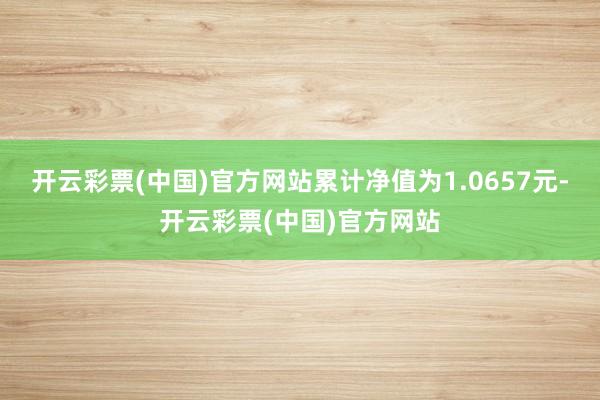 开云彩票(中国)官方网站累计净值为1.0657元-开云彩票(中国)官方网站