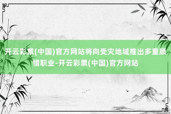 开云彩票(中国)官方网站将向受灾地域推出多重顾惜职业-开云彩票(中国)官方网站